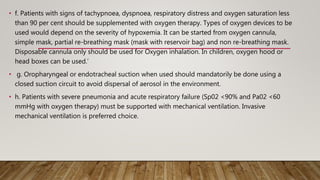 • f. Patients with signs of tachypnoea, dyspnoea, respiratory distress and oxygen saturation less
than 90 per cent should be supplemented with oxygen therapy. Types of oxygen devices to be
used would depend on the severity of hypoxemia. It can be started from oxygen cannula,
simple mask, partial re-breathing mask (mask with reservoir bag) and non re-breathing mask.
Disposable cannula only should be used for Oxygen inhalation. In children, oxygen hood or
head boxes can be used.’
• g. Oropharyngeal or endotracheal suction when used should mandatorily be done using a
closed suction circuit to avoid dispersal of aerosol in the environment.
• h. Patients with severe pneumonia and acute respiratory failure (Sp02 <90% and Pa02 <60
mmHg with oxygen therapy) must be supported with mechanical ventilation. Invasive
mechanical ventilation is preferred choice.
 