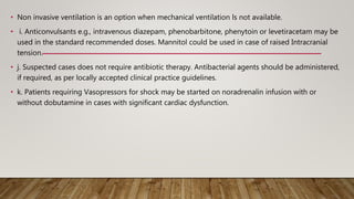 • Non invasive ventilation is an option when mechanical ventilation ls not available.
• i. Anticonvulsants e.g., intravenous diazepam, phenobarbitone, phenytoin or levetiracetam may be
used in the standard recommended doses. Mannitol could be used in case of raised Intracranial
tension.
• j. Suspected cases does not require antibiotic therapy. Antibacterial agents should be administered,
if required, as per locally accepted clinical practice guidelines.
• k. Patients requiring Vasopressors for shock may be started on noradrenalin infusion with or
without dobutamine in cases with significant cardiac dysfunction.
 