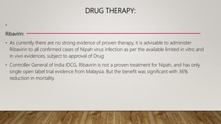 DRUG THERAPY:
•
Ribavirin:
• As currently there are no strong evidence of proven therapy, it is advisable to administer
Ribavirin to all confirmed cases of Nipah virus infection as per the available limited in vitro and
in vivo evidences, subject to approval of Drug
• Controller General of India IDCG, Ribavirin is not a proven treatment for Nipah, and has only
single open label trial evidence from Malaysia. But the benefit was significant with 36%
reduction in mortality.
 