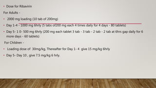 • Dose for Ribavirin
For Adults -
• 2000 mg loading (10 tab of 200mg)
• Day 1-4 - 1000 mg 6hrly (5 tabs of200 mg each 4 times daily for 4 days - 80 tablets)
• Day 5- 1 0- 500 mg 6hrly (200 mg each tablet 3 tab - 3 tab - 2 tab - 2 tab at 6hrs gap daily for 6
more days - 60 tablets)
For Children -
• Loading dose of 30mg/kg, Thereafter for Day 1- 4 give 15 mg/kg 6hrly
• Day 5- Day 10 , give 7.5 mg/kg 6 hrly.
 