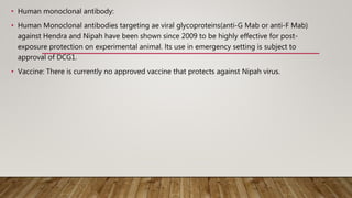 • Human monoclonal antibody:
• Human Monoclonal antibodies targeting ae viral glycoproteins(anti-G Mab or anti-F Mab)
against Hendra and Nipah have been shown since 2009 to be highly effective for post-
exposure protection on experimental animal. lts use in emergency setting is subject to
approval of DCG1.
• Vaccine: There is currently no approved vaccine that protects against Nipah virus.
 