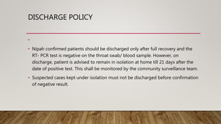 DISCHARGE POLICY
•
• Nipah confirmed patients should be discharged only after full recovery and the
RT- PCR test is negative on the throat swab/ blood sample. However, on
discharge, patient is advised to remain in isolation at home till 21 days after the
date of positive test. This shall be monitored by the community surveillance team.
• Suspected cases kept under isolation must not be discharged before confirmation
of negative result.
 