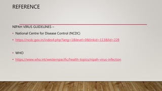 REFERENCE
NIPAH VIRUS GUIDELINES –
• National Centre for Disease Control (NCDC)
• https://ncdc.gov.in/index4.php?lang=1&level=0&linkid=113&lid=228
• WHO
• https://www.who.int/westernpacific/health-topics/nipah-virus-infection
 