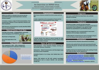 An Overview on NIPAH Virus
PRATYUSH ANAND ; VIKASH KUMAR, B.PHARM
NIBHA INSTITUTE OF PHARMACEUTICAL SCIENCES – CHHABILAPUR,
RAJGIR, NALANDA (803116)
Abstract
NIPAH Virus (NIV) is a zoonotic virus and can also be
transmitted through contaminated food or directly
between peoples.
In humans, it causes a range of clinical presentations, from
asymptomatic infection to acute respiratory infection and
fatal encephalitis.
WHO Research and Development recently identified NIPAH
Virus as a priority Disease.
Fruit Bats of the Family – PTEROPODIDAE, particularly
species belonging to the PTEROPUS genus [1].
Also Known as Flying Foxes.
One of the largest Bats in the
World.
First recognized in 1998 – 1999 in Malaysia [2].
India has experienced 4 outbreaks of NIV Virus:
2001 – In SILIGURI ( West Bengal) {45 deaths reported} [3].
2007 – In Nadia (West Bengal) {70 deaths reported} [4].
2018 – In Kozhikode (Kerala) {21 deaths reported} [5].
2021 – In Kozhikode (Kerala) {2 deaths reported till date}
[6].
Past Outbreaks
Natural Hosts: Fruit Bats
Signs & Symptoms
Transmission
Most Human infections resulted from direct contact with sick
Pigs.
In India, it spread due to the consumption of fruits and fruit
products which are contaminated from saliva of Bats.
It spreads directly from person to person through the cough
droplets and objects contaminated by secretions (Urine, Saliva)
of infected animals or Humans.
Initial Symptoms – Fever, Headache, Myalgia, Vomiting and
Sore throat, Dizziness, Drowsiness.
Followed By – Altered Consciousness and Neurological signs
that lead to acute Encephalitis.
Incubation Period is 4 to 14 days. And, Fatality Rate is 40 –
75% [3].
Approx. 20% patients are left with residual neurological
Consequences such as seizure disorder and personality
changes [4].
Diagnosis
Main tests are (RT-PCR) from body fluids. And, antibody
detection via (ELISA).
Other tests are (PCR) Assay for virus isolation by cell culture [5].
Treatment
Currently no drugs or vaccine has been identified.
A cross-sectional survey of ICMR-NIV has picked up that there is
the presence of the antibodies in two species of bats
(ROUSETTUS LESCHENAULTII and PIPISTRELLUS) [6].
Intensive Supportive care is recommended to treat severe
respiratory and neurologic complications.
In 2018, Ribavirin named drug was used as Emergency drug to
control the disease (only Aerosols and oral tabs) [5].
Prevention
The animal premises should be Quarantined immediately.
Consume only washed fruits and avoid consuming half-eaten
fruits from the ground. Use Nose mask which prevents from the
Virus(N-95).
Avoiding entering into abandoned wells. And, washing of hands
with soap and water must be regularly [7].
References
[1-4] https://www.who.int/nipah-virus (Accessed on 18/9/21).
[5] https://www.cdc.gov.in/nipah-virus (Accessed on 18/9/21).
[6] https://www.wionews.com/india-news/researchers-discover-
nipah-virus-antibodies-in-bats-from-Maharashtra-mahabaleshwar-
cave-393443 (Accessed on 18/9/21).
[7] https://www.ncdc.gov.in/nipah-virus (Accessed on 18/9/21).
YEAR DISTRICT/ST
ATE
DEATHS
REPORTED
INFERENCES
2001 SILIGURI/Wes
t Bengal
45 Deaths [3]
2007 Nadia/West
Bengal
70 Deaths [4]
2018 Kozhikode/Ke
rala
21 Deaths [5]
2021 Kozhikode/Ke
rala
2 Deaths [6]
 