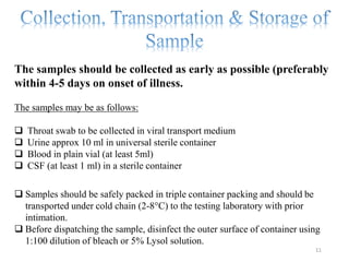 The samples should be collected as early as possible (preferably
within 4-5 days on onset of illness.
The samples may be as follows:
 Throat swab to be collected in viral transport medium
 Urine approx 10 ml in universal sterile container
 Blood in plain vial (at least 5ml)
 CSF (at least 1 ml) in a sterile container
 Samples should be safely packed in triple container packing and should be
transported under cold chain (2-8°C) to the testing laboratory with prior
intimation.
 Before dispatching the sample, disinfect the outer surface of container using
1:100 dilution of bleach or 5% Lysol solution.
11
 