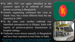  In 2001, NiV was again identified as the
causative agent in an outbreak of human
disease occurring in Bangladesh.
 Genetic sequencing confirmed this virus as
Nipah virus, but a strain different from the one
identified in 1999.
 In the same year, another outbreak was
identified retrospectively in Siliguri, India with
reports of person-to-person transmission in
hospital settings.
 Outbreaks occur almost annually in Bangladesh
and have been reported several times in India.
[REF:Chadha MS, Comer JA, Lowe L, et al. Nipah virus-associated encephalitis
outbreak, Siliguri, India.Emerging Infectious Disease 2006;12(2):235-40].
 