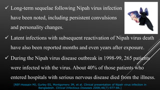  Long-term sequelae following Nipah virus infection
have been noted, including persistent convulsions
and personality changes.
 Latent infections with subsequent reactivation of Nipah virus death
have also been reported months and even years after exposure.
 During the Nipah virus disease outbreak in 1998-99, 265 patients
were infected with the virus. About 40% of those patients who
entered hospitals with serious nervous disease died from the illness.
[REF:Hossain MJ, Gurley ES, Montgomery JM, et al. Clinical presentation of Nipah virus infection in
Bangladesh. Clinical Infectious Diseases 2008;46(7):977-84.]
 