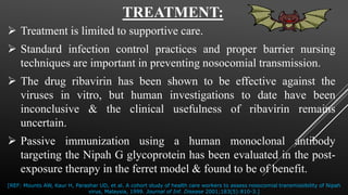 TREATMENT:
 Treatment is limited to supportive care.
 Standard infection control practices and proper barrier nursing
techniques are important in preventing nosocomial transmission.
 The drug ribavirin has been shown to be effective against the
viruses in vitro, but human investigations to date have been
inconclusive & the clinical usefulness of ribavirin remains
uncertain.
 Passive immunization using a human monoclonal antibody
targeting the Nipah G glycoprotein has been evaluated in the post-
exposure therapy in the ferret model & found to be of benefit.
[REF: Mounts AW, Kaur H, Parashar UD, et al. A cohort study of health care workers to assess nosocomial transmissibility of Nipah
virus, Malaysia, 1999. Journal of Inf. Disease 2001;183(5):810-3.]
 