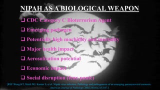 NIPAH AS A BIOLOGICAL WEAPON
 CDC Category C Bioterrorism Agent
 Emerging pathogen
 Potentially high morbidity and mortality
 Major health impact
 Aerosolization potential
 Economic impact
 Social disruption (fear, panic)
[REF:Wong KT, Shieh WJ, Kumar S, et al. Nipah virus infection. Pathology and pathogenesis of an emerging paramyxoviral zoonosis.
American Journal of Pathology 2002;161(6):2153-67.]
 