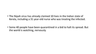 • The Nipah virus has already claimed 10 lives in the Indian state of
Kerala, including a 31 year-old nurse who was treating the infected.
• Some 40 people have been quarantined in a bid to halt its spread. But
the world is watching, nervously.
 