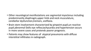 • Other neurological menifestations are segmental myoclonus including
predominantly diaphragm,upper limb and neck musculature,
cerebellar dysfunction,tremors, areflexia.
• Brain stem involvement characterized by pinpoint pupil,un reactive
pupil,abnormal Dolls eye reflex,tachycardia and hypertension occurs
in more severe cases and protends poorer prognosis.
• Patients may show features of atypical pneumonia with diffuse
interstitial infiltrates in radiograph.
 