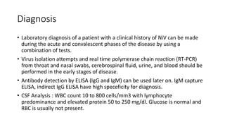 Diagnosis
• Laboratory diagnosis of a patient with a clinical history of NiV can be made
during the acute and convalescent phases of the disease by using a
combination of tests.
• Virus isolation attempts and real time polymerase chain reaction (RT-PCR)
from throat and nasal swabs, cerebrospinal fluid, urine, and blood should be
performed in the early stages of disease.
• Antibody detection by ELISA (IgG and IgM) can be used later on. IgM capture
ELISA, indirect IgG ELISA have high speceficity for diagnosis.
• CSF Analysis : WBC count 10 to 800 cells/mm3 with lymphocyte
predominance and elevated protein 50 to 250 mg/dl. Glucose is normal and
RBC is usually not present.
 