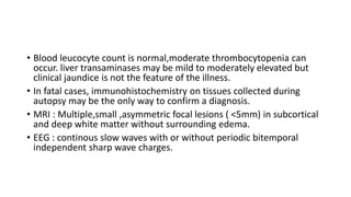 • Blood leucocyte count is normal,moderate thrombocytopenia can
occur. liver transaminases may be mild to moderately elevated but
clinical jaundice is not the feature of the illness.
• In fatal cases, immunohistochemistry on tissues collected during
autopsy may be the only way to confirm a diagnosis.
• MRI : Multiple,small ,asymmetric focal lesions ( <5mm) in subcortical
and deep white matter without surrounding edema.
• EEG : continous slow waves with or without periodic bitemporal
independent sharp wave charges.
 