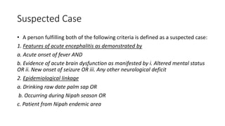 Suspected Case
• A person fulfilling both of the following criteria is defined as a suspected case:
1. Features of acute encephalitis as demonstrated by
a. Acute onset of fever AND
b. Evidence of acute brain dysfunction as manifested by i. Altered mental status
OR ii. New onset of seizure OR iii. Any other neurological deficit
2. Epidemiological linkage
a. Drinking raw date palm sap OR
b. Occurring during Nipah season OR
c. Patient from Nipah endemic area
 
