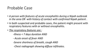 Probable Case
• A person with features of acute encephalitis during a Nipah outbreak
in the area OR with history of contact with confirmed Nipah patient .
• In both suspected and probable cases, the patient might present with
respiratory features with or without encephalitis.
• The respiratory features are ;
-Illness < 7 days duration AND
- Acute onset of fever AND
-Severe shortness of breath, cough AND
-Chest radiograph showing diffuse infiltrates.
 