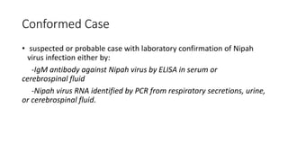 Conformed Case
• suspected or probable case with laboratory confirmation of Nipah
virus infection either by:
-IgM antibody against Nipah virus by ELISA in serum or
cerebrospinal fluid
-Nipah virus RNA identified by PCR from respiratory secretions, urine,
or cerebrospinal fluid.
 