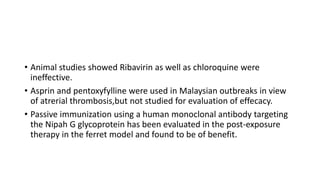 • Animal studies showed Ribavirin as well as chloroquine were
ineffective.
• Asprin and pentoxyfylline were used in Malaysian outbreaks in view
of atrerial thrombosis,but not studied for evaluation of effecacy.
• Passive immunization using a human monoclonal antibody targeting
the Nipah G glycoprotein has been evaluated in the post-exposure
therapy in the ferret model and found to be of benefit.
 