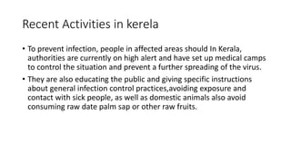 Recent Activities in kerela
• To prevent infection, people in affected areas should In Kerala,
authorities are currently on high alert and have set up medical camps
to control the situation and prevent a further spreading of the virus.
• They are also educating the public and giving specific instructions
about general infection control practices,avoiding exposure and
contact with sick people, as well as domestic animals also avoid
consuming raw date palm sap or other raw fruits.
 