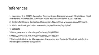 References
• 1. Heymann, D. L. (2015). Control of Communicable Diseases Manual, 20th Edition. Nipah
and Hendra Viral Diseases. American Public Health Association. 2015: 428-431.
• 2. Centers for Disease Control and Prevention. Nipah Virus. www.cdc.gov/vhf/nipah/.
• 3. World Health Organization. www.who.int/csr/disease/nipah/en/.
• 4. uptodate
• 5.https://www.ncbi.nlm.nih.gov/pubmed/26981928#
• 6.https://www.ncbi.nlm.nih.gov/pubmed/10482278#
• 7.National Guideline for Management, Prevention and Controlof Nipah Virus Infection
including Encephalitis-Bangaldesh
 