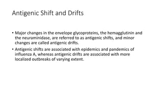 Antigenic Shift and Drifts
• Major changes in the envelope glycoproteins, the hemagglutinin and
the neuraminidase, are referred to as antigenic shifts, and minor
changes are called antigenic drifts.
• Antigenic shifts are associated with epidemics and pandemics of
influenza A, whereas antigenic drifts are associated with more
localized outbreaks of varying extent.
 