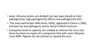 • Avian influenza strains are divided into two types based on their
pathogenicity: high pathogenicity (HP) or low pathogenicity (LP).
• The most well-known HPAI strain, H5N1, appeared in China in 1996,
and also has low pathogenic strains found in North America.
• Companion birds in captivity are unlikely to contract the virus and
there has been no report of a companion bird with avian influenza
since 2003. Pigeons do not contract or spread the virus
 