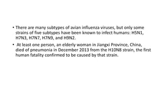 • There are many subtypes of avian influenza viruses, but only some
strains of five subtypes have been known to infect humans: H5N1,
H7N3, H7N7, H7N9, and H9N2.
• At least one person, an elderly woman in Jiangxi Province, China,
died of pneumonia in December 2013 from the H10N8 strain, the first
human fatality confirmed to be caused by that strain.
 