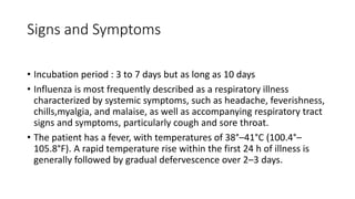 Signs and Symptoms
• Incubation period : 3 to 7 days but as long as 10 days
• Influenza is most frequently described as a respiratory illness
characterized by systemic symptoms, such as headache, feverishness,
chills,myalgia, and malaise, as well as accompanying respiratory tract
signs and symptoms, particularly cough and sore throat.
• The patient has a fever, with temperatures of 38°–41°C (100.4°–
105.8°F). A rapid temperature rise within the first 24 h of illness is
generally followed by gradual defervescence over 2–3 days.
 