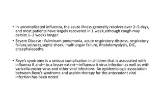 • In uncomplicated influenza, the acute illness generally resolves over 2–5 days,
and most patients have largely recovered in 1 week,although cough may
persist 1–2 weeks longer.
• Severe Disease : Fulminant pneumonia, acute respiratory distress, respiratory
failure,seizures,septic shock, multi organ failure, Rhabdomyolysis, DIC,
encephalopathy.
• Reye’s syndrome is a serious complication in children that is associated with
influenza B and—to a lesser extent—influenza A virus infection as well as with
varicella-zoster virus and other viral infections. An epidemiologic association
between Reye’s syndrome and aspirin therapy for the antecedent viral
infection has been noted.
 