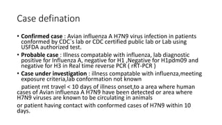 Case defination
• Confirmed case : Avian influenza A H7N9 virus infection in patients
conformed by CDC`s lab or CDC certified public lab or Lab using
USFDA authorized test.
• Probable case : Illness compatable with influenza, lab diagnostic
positive for Influenza A, negative for H1 ,Negative for H1pdm09 and
negative for H3 in Real time reverse PCR ( rRT-PCR )
• Case under investigation : illness compatable with influenza,meeting
exposure criteria,lab conformation not known
patient rnt travel < 10 days of illness onset,to a area where human
cases of Avian influenza A H7N9 have been detected or area where
H7N9 viruses are known to be circulating in animals
or patient having contact with conformed cases of H7N9 within 10
days.
 