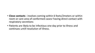 • Close contacts : involves coming within 6 feets/2meters or within
room or care area of conformed casesr having direct contact with
respiratory secretions
• Patients are likely to be infectious one day prior to illness and
continues untill resolution of illness.
 