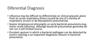 Diferential Diagnosis
• influenza may be difficult to differentiate on clinical grounds alone
from an acute respiratory illness caused by any of a variety of
respiratory viruses or by Mycoplasma pneumoniae.
• Severe streptococcal pharyngitis or early bacterial pneumonia may
mimic acute influenza, although bacterial pneumonias generally do
not run a self-limited course.
• Purulent sputum in which a bacterial pathogen can be detected by
Gram’s staining is an important diagnostic feature in bacterial
pneumonia.
 