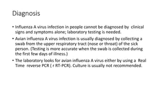 Diagnosis
• Influenza A virus infection in people cannot be diagnosed by clinical
signs and symptoms alone; laboratory testing is needed.
• Avian influenza A virus infection is usually diagnosed by collecting a
swab from the upper respiratory tract (nose or throat) of the sick
person. (Testing is more accurate when the swab is collected during
the first few days of illness.)
• The laboratory looks for avian influenza A virus either by using a Real
Time reverse PCR ( r RT-PCR). Culture is usually not recommended.
 