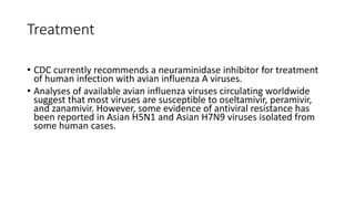 Treatment
• CDC currently recommends a neuraminidase inhibitor for treatment
of human infection with avian influenza A viruses.
• Analyses of available avian influenza viruses circulating worldwide
suggest that most viruses are susceptible to oseltamivir, peramivir,
and zanamivir. However, some evidence of antiviral resistance has
been reported in Asian H5N1 and Asian H7N9 viruses isolated from
some human cases.
 
