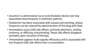 • Zanamivir is administered via an oral inhalation device and may
exacerbate bronchospasm in asthmatic patients.
• Oseltamivir has been associated with nausea and vomiting, whose
frequency can be reduced by administration of the drug with food.
• Amantadine causes CNS side effects, primarily jitteriness, anxiety,
insomnia, or difficulty concentrating. These side effects disappear
promptly upon cessation of therapy.
• Rimantadine appears to be equally efficacious and is associated with
less frequent CNS side effects than is amantadine.
 