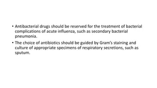• Antibacterial drugs should be reserved for the treatment of bacterial
complications of acute influenza, such as secondary bacterial
pneumonia.
• The choice of antibiotics should be guided by Gram’s staining and
culture of appropriate specimens of respiratory secretions, such as
sputum.
 