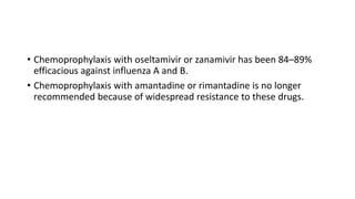 • Chemoprophylaxis with oseltamivir or zanamivir has been 84–89%
efficacious against influenza A and B.
• Chemoprophylaxis with amantadine or rimantadine is no longer
recommended because of widespread resistance to these drugs.
 