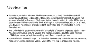 Vaccination
• Since 1975, influenza vaccines have been trivalent—i.e., they have contained two
influenza A subtypes (H3N2 and H1N1) and one influenza B component. However, two
antigenically distinct lineages of influenza B virus have circulated since the 1980s, and a
quadrivalent vaccine that includes both B lineages is now available (2013–2014) as well.
Quadrivalent vaccines are available in both inactivated and liveattenuated vaccine
formulations.
• The United States government maintains a stockpile of vaccines to protect against some
Asian avian influenza A H5N1 viruses. The stockpiled vaccine could be used if similar
H5N1 viruses were to begin transmitting easily from person to person.
• Since influenza viruses change, CDC continues to make new candidate vaccine viruses as
needed. Creating a candidate vaccine virus is the first step in producing a vaccine.
 