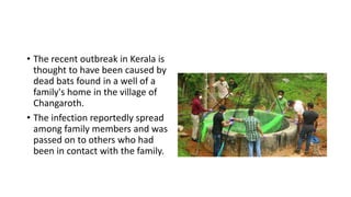 • The recent outbreak in Kerala is
thought to have been caused by
dead bats found in a well of a
family's home in the village of
Changaroth.
• The infection reportedly spread
among family members and was
passed on to others who had
been in contact with the family.
 