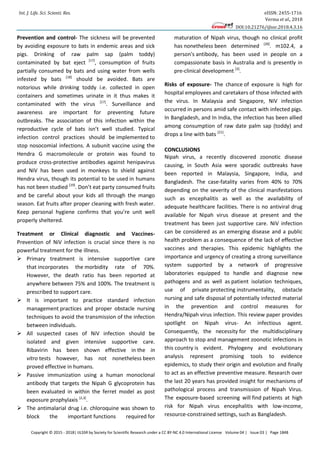 Int. J. Life. Sci. Scienti. Res. eISSN: 2455-1716
Verma et al., 2018
DOI:10.21276/ijlssr.2018.4.3.16
Copyright © 2015 - 2018| IJLSSR by Society for Scientific Research under a CC BY-NC 4.0 International License Volume 04 | Issue 03 | Page 1848
Prevention and control- The sickness will be prevented
by avoiding exposure to bats in endemic areas and sick
pigs. Drinking of raw palm sap (palm toddy)
contaminated by bat eject [17]
, consumption of fruits
partially consumed by bats and using water from wells
infested by bats [18]
should be avoided. Bats are
notorious while drinking toddy i.e. collected in open
containers and sometimes urinate in it thus makes it
contaminated with the virus [17]
. Surveillance and
awareness are important for preventing future
outbreaks. The association of this infection within the
reproductive cycle of bats isn’t well studied. Typical
infection control practices should be implemented to
stop nosocomial infections. A subunit vaccine using the
Hendra G macromolecule or protein was found to
produce cross-protective antibodies against henipavirus
and NiV has been used in monkeys to shield against
Hendra virus, though its potential to be used in humans
has not been studied [19]
. Don’t eat party consumed fruits
and be careful about your kids all through the mango
season. Eat fruits after proper cleaning with fresh water.
Keep personal hygiene confirms that you’re unit well
properly sheltered.
Treatment or Clinical diagnostic and Vaccines-
Prevention of NiV infection is crucial since there is no
powerful treatment for the illness.
 Primary treatment is intensive supportive care
that incorporates the morbidity rate of 70%.
However, the death ratio has been reported at
anywhere between 75% and 100%. The treatment is
prescribed to support care.
 It is important to practice standard infection
management practices and proper obstacle nursing
techniques to avoid the transmission of the infection
between individuals.
 All suspected cases of NiV infection should be
isolated and given intensive supportive care.
Ribavirin has been shown effective in the in
vitro tests however, has not nonetheless been
proved effective in humans.
 Passive immunization using a human monoclonal
antibody that targets the Nipah G glycoprotein has
been evaluated in within the ferret model as post
exposure prophylaxis [2,3]
.
 The antimalarial drug i.e. chloroquine was shown to
block the important functions required for
maturation of Nipah virus, though no clinical profit
has nonetheless been determined [20]
. m102.4, a
person's antibody, has been used in people on a
compassionate basis in Australia and is presently in
pre-clinical development [3]
.
Risks of exposure- The chance of exposure is high for
hospital employees and caretakers of those infected with
the virus. In Malaysia and Singapore, NiV infection
occurred in persons amid safe contact with infected pigs.
In Bangladesh, and In India, the infection has been allied
among consumption of raw date palm sap (toddy) and
drops a line with bats [21]
.
CONCLUSIONS
Nipah virus, a recently discovered zoonotic disease
causing, in South Asia were sporadic outbreaks have
been reported in Malaysia, Singapore, India, and
Bangladesh. The case-fatality varies from 40% to 70%
depending on the severity of the clinical manifestations
such as encephalitis as well as the availability of
adequate healthcare facilities. There is no antiviral drug
available for Nipah virus disease at present and the
treatment has been just supportive care. NiV infection
can be considered as an emerging disease and a public
health problem as a consequence of the lack of effective
vaccines and therapies. This epidemic highlights the
importance and urgency of creating a strong surveillance
system supported by a network of progressive
laboratories equipped to handle and diagnose new
pathogens and as well as patient isolation techniques,
use of private protecting instrumentality, obstacle
nursing and safe disposal of potentially infected material
in the prevention and control measures for
Hendra/Nipah virus infection. This review paper provides
spotlight on Nipah virus- An infectious agent.
Consequently, the necessity for the multidisciplinary
approach to stop and management zoonotic infections in
this country is evident. Phylogeny and evolutionary
analysis represent promising tools to evidence
epidemics, to study their origin and evolution and finally
to act as an effective preventive measure. Research over
the last 20 years has provided insight for mechanisms of
pathological process and transmission of Nipah Virus.
The exposure-based screening will find patients at high
risk for Nipah virus encephalitis with low-income,
resource-constrained settings, such as Bangladesh.
 
