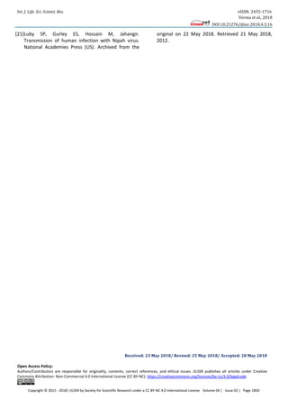 Int. J. Life. Sci. Scienti. Res. eISSN: 2455-1716
Verma et al., 2018
DOI:10.21276/ijlssr.2018.4.3.16
Copyright © 2015 - 2018| IJLSSR by Society for Scientific Research under a CC BY-NC 4.0 International License Volume 04 | Issue 03 | Page 1850
[21]Luby SP, Gurley ES, Hossain M, Jahangir.
Transmission of human infection with Nipah virus.
National Academies Press (US). Archived from the
original on 22 May 2018. Retrieved 21 May 2018,
2012.
Received: 23 May 2018/ Revised: 25 May 2018/ Accepted: 28 May 2018
Open Access Policy:
Authors/Contributors are responsible for originality, contents, correct references, and ethical issues. IJLSSR publishes all articles under Creative
Commons Attribution- Non-Commercial 4.0 International License (CC BY-NC). https://creativecommons.org/licenses/by-nc/4.0/legalcode
 