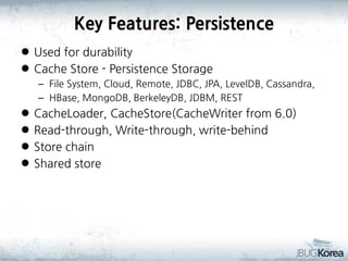 Key Features: Persistence
 Used for durability
 Cache Store - Persistence Storage
– File System, Cloud, Remote, JDBC, JPA, LevelDB, Cassandra,
– HBase, MongoDB, BerkeleyDB, JDBM, REST






CacheLoader, CacheStore(CacheWriter from 6.0)
Read-through, Write-through, write-behind
Store chain
Shared store

 