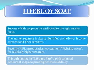 LIFEBUOY SOAP

Success of this soap can be attributed to the right market
focus.

The market segment is clearly identified as the lower income
segment and price sensitive.

Recently HUL introduced a new segment "Fighting sweat",
for relatively higher incomes.

This culminated in "Lifebuoy Plus" a pink coloured
deodorant soap at a price higher than Lifebuoy.
 