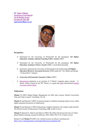 Mr. Nipan J Maniar
University of Portsmouth
36-40 Middle Street
Portsmouth PO5 4BP
nipan.maniar@port.ac.uk




Recognition:

    Nominated by the University of Portsmouth for the prestigious UK Higher
       Education Academy National Teaching Fellow Awards (2007).

    Nominated by the University of Portsmouth for the prestigious UK Higher
       Education Academy E-Tutors Awards (2006). I stood third nationally.

    Selected to represent the University of Portsmouth in the forthcoming UK Higher
       Education Research Assessment Exercise (2008) under the “Art, Media and Design
       - living archive” category.

    University of Portsmouth, Enterprise Fellow (2007).

    International reputation as an inventor of ‘C-Shock’ computer game concept.        C-
       Shock, which is based on the TR² Theory, is a game that helps international students
       overcome culture shock.


Publications:

Maniar N (2007) Digital Rights Management for ERA plus License, British Universities
Film and Video Council, Viewfinder, No. 68

Maniar N and Bennett E (2007) A practical guide to establish streaming media service within
higher education (In process of submission)

Maniar N and Bennett E (2007) Podcasting in Higher Education: Do student really benefit?,
The British Journal of Educational Technology, UK. (Under review)

Maniar N, Bennett E, Hand S and Allan G (2007) The Effect that Screen Size has on Video-
Based Mobile Learning, Journal of Software, JSW, ISSN1796-217X. (Under review)

Bennett E and Maniar N (2007) Are videoed lectures an effective teaching tool,
http://www.e-learningcentre.co.uk/eclipse/Resources/academic.htm

                                                                                           1
 