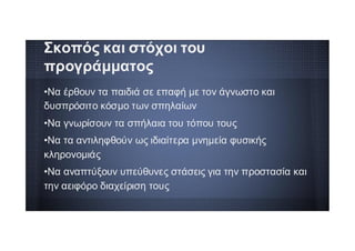 •Να έρθουν τα παιδιά σε επαφή με τον άγνωστο και
δυσπρόσιτο κόσμο των σπηλαίων
•Να γνωρίσουν τα σπήλαια του τόπου τους
•Να τα αντιληφθούν ως ιδιαίτερα μνημεία φυσικής
κληρονομιάς
•Να αναπτύξουν υπεύθυνες στάσεις για την προστασία και
την αειφόρο διαχείριση τους
Σκοπός και στόχοι του
προγράμματος
 