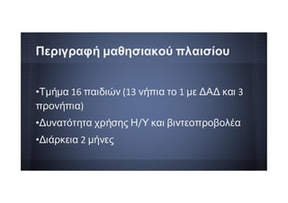 •Τμήμα 16 παιδιών (13 νήπια το 1 με ΔΑΔ και 3
προνήπια)
•Δυνατότητα χρήσης Η/Υ και βιντεοπροβολέα
•Διάρκεια 2 μήνες
Περιγραφή μαθησιακού πλαισίου
 