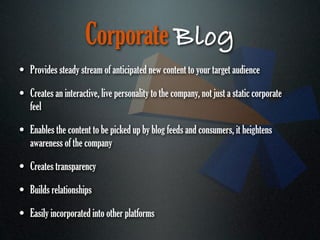 Corporate Blog
• Provides steady stream of anticipated new content to your target audience
• Creates an interactive, live personality to the company, not just a static corporate
   feel

• Enables the content to be picked up by blog feeds and consumers, it heightens
   awareness of the company

• Creates transparency
• Builds relationships
• Easily incorporated into other platforms
 