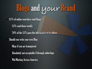 Blogs and your Brand
• 81% of online searchers read blogs

   – 53% read them weekly

   – 70% of the 53% pass the information on to others

• Should you write your own Blog

   – Okay if you are transparent

   – Absolutely not acceptable if through subterfuge

   – Wal-Marting Across America
 
