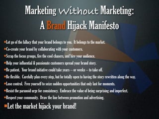 Marketing Without Marketing:
                    A Brand Hijack Manifesto
Let go of the fallacy that your brand belongs to you. It belongs to the market.
Co-create your brand by collaborating with your customers.

Scrap the focus groups, fire the cool chasers, and hire your audience.

Help your influential & passionate customers spread your brand story.

Be patient. Your brand initiative could take years – or weeks – to take off.

Be flexible. Carefully plan every step, but be totally open to having the story rewritten along the way.

Lose control. Free yourself to seize sudden opportunities that only last for moments.

Resist the paranoid urge for consistency. Embrace the value of being surprising and imperfect.

Respect your community. Draw the line between promotion and advertising.


   Let the market hijack your brand!
                                                                                                   49
 