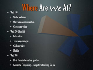 • Web 1.0
               Where Are We At?
  • Static websites
  • One-way communication
  • Corporate voice
• Web 2.0 (Social)
  • Interactive
  • Two-way dialogue
  • Collaborative
  • Mobile
• Web 3.0
  • Real Time information quicker
  • Semantic Computing - computers thinking for us
 