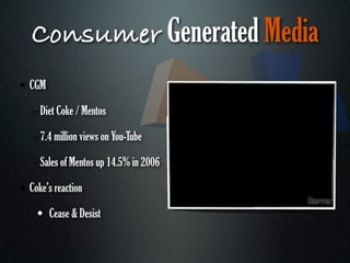 Consumer Generated Media
• CGM

   – Diet Coke / Mentos

   – 7.4 million views on You-Tube

   – Sales of Mentos up 14.5% in 2006

• Coke’s reaction

    • Cease & Desist
 